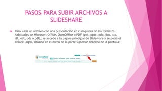 PASOS PARA SUBIR ARCHIVOS A
SLIDESHARE
 Para subir un archivo con una presentación en cualquiera de los formatos
habituales de Microsoft Office, OpenOffice o PDF (ppt, pptx, odp, doc, xls,
rtf, odt, ods o pdf), se accede a la página principal de Slideshare y se pulsa el
enlace Login, situado en el menú de la parte superior derecha de la pantalla:
 