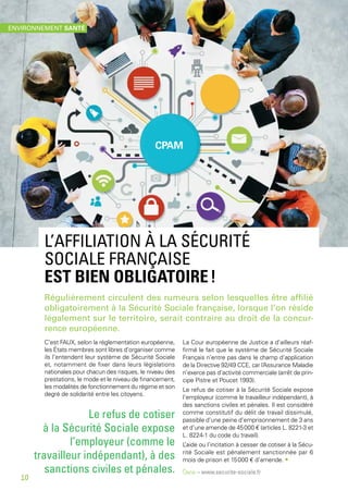 L’AFFILIATION À LA SÉCURITÉ
SOCIALE FRANÇAISE
EST BIEN OBLIGATOIRE !
Régulièrement circulent des rumeurs selon lesquelles être affilié
obligatoirement à la Sécurité Sociale française, lorsque l’on réside
légalement sur le territoire, serait contraire au droit de la concur-
rence européenne.
C’est FAUX, selon la réglementation européenne,
les États membres sont libres d’organiser comme
ils l’entendent leur système de Sécurité Sociale
et, notamment de fixer dans leurs législations
nationales pour chacun des risques, le niveau des
prestations, le mode et le niveau de financement,
les modalités de fonctionnement du régime et son
degré de solidarité entre les citoyens.
La Cour européenne de Justice a d’ailleurs réaf-
firmé le fait que le système de Sécurité Sociale
Français n’entre pas dans le champ d’application
de la Directive 92/49 CCE, car l’Assurance Maladie
n’exerce pas d’activité commerciale (arrêt de prin-
cipe Pistre et Poucet 1993).
Le refus de cotiser à la Sécurité Sociale expose
l’employeur (comme le travailleur indépendant), à
des sanctions civiles et pénales. Il est considéré
comme constitutif du délit de travail dissimulé,
passible d’une peine d’emprisonnement de 3 ans
et d’une amende de 45 000 € (articles L. 8221-3 et
L. 8224-1 du code du travail).
L’aide ou l’incitation à cesser de cotiser à la Sécu-
rité Sociale est pénalement sanctionnée par 6
mois de prison et 15 000 € d’amende. •
Source – www.securite-sociale.fr
Le refus de cotiser
à la Sécurité Sociale expose
l’employeur (comme le
travailleur indépendant), à des
sanctions civiles et pénales.
CPAM
ENVIRONNEMENT SANTÉ
10
 