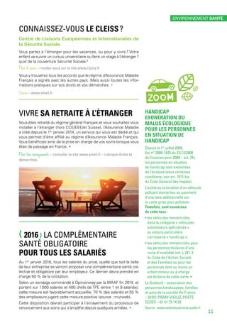 (2016) LA COMPLÉMENTAIRE
SANTÉ OBLIGATOIRE
POUR TOUS LES SALARIÉS
Au 1er
 janvier 2016, tous les salariés du privé, quelle que soit la taille
de leur entreprise se verront proposer une complémentaire santé col-
lective et obligatoire par leur employeur. Ce dernier devra prendre en
charge 50 % de la cotisation.
Selon un sondage commandé à Opinionway par la MAAF fin 2014, et
portant sur 1 000 salariés et 400 chefs de TPE (entre 1 et 9 salariés),
cette mesure est favorablement accueillie. 70 % des salariés et 55 %
des employeurs jugent cette mesure positive (source : mutweb).
Cette disposition devrait participer à l’enrayement du processus de
renoncement aux soins qui s’amplifie depuis quelques années. •
ZOOM
VIVRE SA RETRAITE À L’ÉTRANGER
Vous êtes retraité du régime général Français et vous souhaitez vous
installer à l’étranger (hors CCE/EEE/et Suisse), l’Assurance Maladie
a créé depuis le 1er
 janvier 2014, un service qui vous est dédié et qui
vous permet d’être affilié au régime d’Assurance Maladie Français.
Vous bénéficiez ainsi de la prise en charge de vos soins lorsque vous
êtes de passage en France. •
Pour tous renseignements – consulter le site www.ameli.fr – rubrique droits et
démarches.
CONNAISSEZ-VOUS LE CLEISS ?
Centre de Liaisons Européennes et Internationales de
la Sécurité Sociale.
Vous partez à l’étranger pour les vacances, ou pour y vivre ? Votre
enfant va suivre un cursus universitaire ou faire un stage à l’étranger ?
quid de la couverture Sécurité Sociale ?
Pour le savoir – rendez-vous sur le site www.cleiss.fr
Vous y trouverez tous les accords que le régime d’Assurance Maladie
Français a signés avec les autres pays. Mais aussi toutes les infor-
mations pratiques sur vos droits et vos démarches. •
Source – www.ameli.fr
ENVIRONNEMENT SANTÉ
11
HANDICAP
EXONÉRATION DU
MALUS ÉCOLOGIQUE
POUR LES PERSONNES
EN SITUATION DE
HANDICAP
Depuis le 1er
 juillet 2009,
(loi n° 2008-1425 du 27/12/2008
de finances pour 2009 – art. 34),
les personnes en situation
de handicap sont exonérées
de l’écotaxe (sous certaines
conditions, voir art. 1011 bis
du Code Général des Impôts).
L’achat ou la location d’un véhicule
polluant donne lieu au paiement
d’une taxe additionnelle sur
la carte grise pour pollution.
Toutefois, sont exonérées
de cette taxe :
• les véhicules immatriculés
dans la catégorie « véhicules
automoteurs spécialisés »
ou voiture particulière
carrosserie « handicap » ;
• les véhicules immatriculés pour
les personnes titulaires d’une
carte d’invalidité (art. L 241-3
du Code de l’Action Sociale
et des Familles) ou pour les
personnes dont au moins un
enfant mineur ou à charge
est titulaire de cette carte. •
Le Goéland – association des
personnes handicapées, familles
et amis de la société Air France
– 91551 PARAY VIEILLE-POSTE
CEDEX – 01 41 75 14 33
Source : www.vosdroits.services-public.fr
 