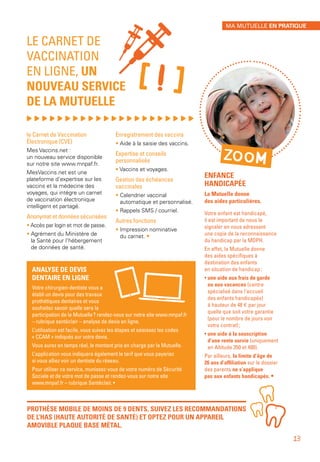 ENFANCE
HANDICAPÉE
La Mutuelle donne
des aides particulières.
Votre enfant est handicapé,
il est important de nous le
signaler en nous adressant
une copie de la reconnaissance
du handicap par la MDPH.
En effet, la Mutuelle donne
des aides spécifiques à
destination des enfants
en situation de handicap :
• une aide aux frais de garde
ou aux vacances (centre
spécialisé dans l’accueil
des enfants handicapés)
à hauteur de 48 € par jour
quelle que soit votre garantie
(pour le nombre de jours voir
votre contrat) ;
• une aide à la souscription
d’une rente survie (uniquement
en Altitude 350 et 400).
Par ailleurs, la limite d’âge de
26 ans d’affiliation sur le dossier
des parents ne s’applique
pas aux enfants handicapés. •
LE CARNET DE
VACCINATION
EN LIGNE, UN
NOUVEAU SERVICE
DE LA MUTUELLE
, , , , , , , , , , , , , , , , , , , , , ,
le Carnet de Vaccination
Électronique (CVE)
Mes Vaccins.net :
un nouveau service disponible
sur notre site www.mnpaf.fr.
MesVaccins.net est une
plateforme d’expertise sur les
vaccins et la médecine des
voyages, qui intègre un carnet
de vaccination électronique
intelligent et partagé.
Anonymat et données sécurisées
• Accès par login et mot de passe.
• Agrément du Ministère de
la Santé pour l’hébergement
de données de santé.
Enregistrement des vaccins
• Aide à la saisie des vaccins.
Expertise et conseils
personnalisés
• Vaccins et voyages.
Gestion des échéances
vaccinales
• Calendrier vaccinal
automatique et personnalisé.
• Rappels SMS / courriel.
Autres fonctions
• Impression nominative
du carnet. •
PROTHÈSE MOBILE DE MOINS DE 9 DENTS, SUIVEZ LES RECOMMANDATIONS
DE L’HAS (HAUTE AUTORITÉ DE SANTÉ) ET OPTEZ POUR UN APPAREIL
AMOVIBLE PLAQUE BASE MÉTAL.
[!]
ZOOM
MA MUTUELLE EN PRATIQUE
13
ANALYSE DE DEVIS
DENTAIRE EN LIGNE
Votre chirurgien-dentiste vous a
établi un devis pour des travaux
prothétiques dentaires et vous
souhaitez savoir quelle sera la
participation de la Mutuelle ? rendez-vous sur notre site www.mnpaf.fr
– rubrique santéclair – analyse de devis en ligne.
L’utilisation est facile, vous suivez les étapes et saisissez les codes
« CCAM » indiqués sur votre devis.
Vous aurez en temps réel, le montant pris en charge par la Mutuelle.
L’application vous indiquera également le tarif que vous payeriez
si vous alliez voir un dentiste du réseau.
Pour utiliser ce service, munissez-vous de votre numéro de Sécurité
Sociale et de votre mot de passe et rendez-vous sur notre site
www.mnpaf.fr – rubrique Santéclair. •
 