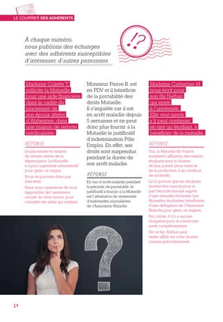 À chaque numéro,
nous publions des échanges
avec des adhérents susceptibles
d’intéresser d’autres personnes
Madame Catherine M.
nous écrit pour
son fils Nathan
qui entre
à l’université.
Elle veut savoir
s’il peut continuer,
en tant qu’étudiant, à
bénéficier de la mutuelle.
RÉPONSE
Oui, la Mutuelle Air France
maintient l’affiliation des enfants
étudiants sous le dossier
de leur parent (sous réserve
de la production d’un certificat
de scolarité).
La loi prévoit que les étudiants
doivent être inscrits pour la
part Sécurité Sociale auprès
d’une mutuelle étudiante. Les
Mutuelles étudiantes bénéficient
d’une délégation de l’Assurance
Maladie pour gérer ce régime.
Par contre, il n’y a aucune
obligation pour la couverture
santé complémentaire.
De ce fait, Nathan peut
rester affilié sur votre dossier
comme précédemment.
Madame Colette T.
sollicite la Mutuelle
pour une aide financière
dans le cadre du
placement de
son époux atteint
d’Alzheimer, dans
une maison de retraite
médicalisée.
RÉPONSE
Le placement en maison
de retraite relève de la
dépendance. La Mutuelle
n’a pas l’agrément administratif
pour gérer ce risque.
Nous ne pouvons donc pas
intervenir.
Nous vous conseillons de vous
rapprocher de l’assistance
sociale de votre mairie, pour
connaître les aides qui existent.
Monsieur Pierre B. est
en PDV et il bénéficie
de la portabilité des
droits Mutuelle.
Il s’inquiète car il est
en arrêt maladie depuis
5 semaines et ne peut
donc plus fournir à la
Mutuelle le justificatif
d’indemnisation Pôle
Emploi. En effet, ses
droits sont suspendus
pendant la durée de
son arrêt maladie.
RÉPONSE
En cas d’arrêt maladie pendant
la période de portabilité, le
justificatif à fournir à la Mutuelle
est l’attestation de versement
d’indemnités journalières
de l’Assurance Maladie.
LE COURRIER DES ADHÉRENTS
14
 