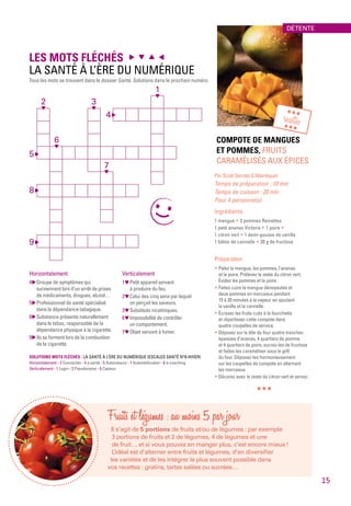 Fruits et légumes : au moins 5 par jour
Il s’agit de 5 portions de fruits et/ou de légumes : par exemple
3 portions de fruits et 2 de légumes, 4 de légumes et une
de fruit… et si vous pouvez en manger plus, c’est encore mieux !
L’idéal est d’alterner entre fruits et légumes, d’en diversifier
les variétés et de les intégrer le plus souvent possible dans
vos recettes : gratins, tartes salées ou sucrées…
COMPOTE DE MANGUES
ET POMMES, FRUITS
CARAMÉLISÉS AUX ÉPICES
Par Scott Serrato (L’Atlantique)
Temps de préparation : 10 min
Temps de cuisson : 20 min
Pour 4 personne(s)
Ingrédients
1 mangue * 3 pommes Reinettes
1 petit ananas Victoria * 1 poire *
1 citron vert * 1 demi-gousse de vanille
1 bâton de cannelle * 20 g de fructose
Préparation
* Pelez la mangue, les pommes, l’ananas
et la poire. Prélevez le zeste du citron vert.
Évidez les pommes et la poire.
* Faites cuire la mangue dénoyautée et
deux pommes en morceaux pendant
15 à 20 minutes à la vapeur en ajoutant
la vanille et la cannelle.
* Écrasez les fruits cuits à la fourchette
et répartissez cette compote dans
quatre coupelles de service.
* Déposez sur la tôle du four quatre tranches
épaisses d’ananas, 4 quartiers de pomme
et 4 quartiers de poire, sucrez-les de fructose
et faites-les caraméliser sous le grill
du four. Déposez-les harmonieusement
sur les coupelles de compote en alternant
les morceaux.
* Décorez avec le zeste de citron vert et servez.
***
LES MOTS FLÉCHÉS
LA SANTÉ À L’ÈRE DU NUMÉRIQUE
Tous les mots se trouvent dans le dossier Santé. Solutions dans le prochain numéro.
Horizontalement
4  Groupe de symptômes qui
surviennent lors d’un arrêt de prises
de médicaments, drogues, alcool…
5  Professionnel de santé spécialisé
dans la dépendance tabagique.
8  Substance présente naturellement
dans le tabac, responsable de la
dépendance physique à la cigarette.
9  Ils se forment lors de la combustion
de la cigarette.
Verticalement
1  Petit appareil servant
à produire du feu.
2  Celui des cinq sens par lequel
on perçoit les saveurs.
3  Substituts nicotiniques.
6  Impossibilité de contrôler
un comportement.
7  Objet servant à fumer.
4 
9 
8 
5 
6
2
1
SOLUTIONS MOTS FLÉCHÉS : LA SANTÉ À L’ÈRE DU NUMÉRIQUE (ESCALES SANTÉ N°8-HIVER)
Horizontalement - 2 Connectés - 4 e.santé - 5 Automesure - 7 Automédication - 8 e-coaching
Verticalement - 1 Login - 3 Pseudonyme - 6 Capteur
***
recettes***
3
7
DÉTENTE
15
 