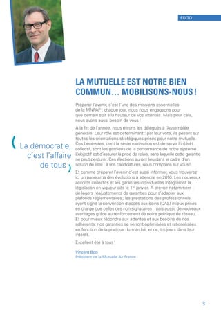LA MUTUELLE EST NOTRE BIEN
COMMUN… MOBILISONS-NOUS !
Préparer l’avenir, c’est l’une des missions essentielles
de la MNPAF : chaque jour, nous nous engageons pour
que demain soit à la hauteur de vos attentes. Mais pour cela,
nous avons aussi besoin de vous !
À la fin de l’année, nous élirons les délégués à l’Assemblée
générale. Leur rôle est déterminant : par leur vote, ils pèsent sur
toutes les orientations stratégiques prises pour notre mutuelle.
Ces bénévoles, dont la seule motivation est de servir l’intérêt
collectif, sont les gardiens de la performance de notre système.
L’objectif est d’assurer la prise de relais, sans laquelle cette garantie
ne peut perdurer. Ces élections auront lieu dans le cadre d’un
scrutin de liste : à vos candidatures, nous comptons sur vous !
Et comme préparer l’avenir c’est aussi informer, vous trouverez
ici un panorama des évolutions à attendre en 2016. Les nouveaux
accords collectifs et les garanties individuelles intégreront la
législation en vigueur dès le 1er
 janvier. À prévoir notamment :
de légers réajustements de garanties pour s’adapter aux
plafonds réglementaires ; les prestations des professionnels
ayant signé la convention d’accès aux soins (CAS) mieux prises
en charge que celles des non-signataires ; mais aussi, de nouveaux
avantages grâce au renforcement de notre politique de réseau.
Et pour mieux répondre aux attentes et aux besoins de nos
adhérents, nos garanties se verront optimisées et rationalisées
en fonction de la pratique du marché, et ce, toujours dans leur
intérêt.
Excellent été à tous !
Vincent Boo
Président de la Mutuelle Air France
(La démocratie,
c’est l’affaire
de tous
)
ÉDITO
3
 