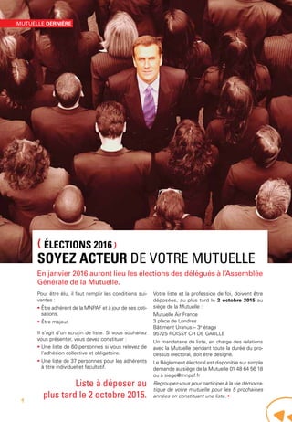 (ÉLECTIONS 2016)
SOYEZ ACTEUR DE VOTRE MUTUELLE
En janvier 2016 auront lieu les élections des délégués à l’Assemblée
Générale de la Mutuelle.
Pour être élu, il faut remplir les conditions sui-
vantes :
• Être adhérent de la MNPAF et à jour de ses coti-
sations.
• Être majeur.
Il s’agit d’un scrutin de liste. Si vous souhaitez
vous présenter, vous devez constituer :
• Une liste de 60 personnes si vous relevez de
l’adhésion collective et obligatoire.
• Une liste de 37 personnes pour les adhérents
à titre individuel et facultatif.
Votre liste et la profession de foi, doivent être
déposées, au plus tard le 2 octobre 2015 au
siège de la Mutuelle :
Mutuelle Air France
3 place de Londres
Bâtiment Uranus – 3e
étage
95725 ROISSY CH DE GAULLE
Un mandataire de liste, en charge des relations
avec la Mutuelle pendant toute la durée du pro-
cessus électoral, doit être désigné.
Le Règlement électoral est disponible sur simple
demande au siège de la Mutuelle 01 48 64 56 18
ou à siege@mnpaf.fr
Regroupez-vous pour participer à la vie démocra-
tique de votre mutuelle pour les 5 prochaines
années en constituant une liste. •
Liste à déposer au
plus tard le 2 octobre 2015.
MUTUELLE DERNIÈRE
4
 