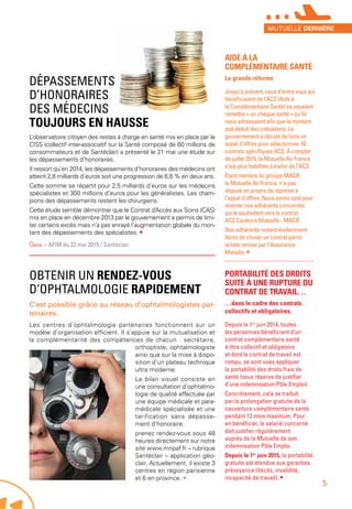OBTENIR UN RENDEZ-VOUS
D’OPHTALMOLOGIE RAPIDEMENT
C’est possible grâce au réseau d’ophtalmologistes par-
tenaires.
Les centres d’ophtalmologie partenaires fonctionnent sur un
modèle d’organisation efficient. Il s’appuie sur la mutualisation et
la complémentarité des compétences de chacun : secrétaire,
orthoptiste, ophtalmologiste
ainsi que sur la mise à dispo-
sition d’un plateau technique
ultra moderne.
Le bilan visuel consiste en
une consultation d’ophtalmo-
logie de qualité effectuée par
une équipe médicale et para-
médicale spécialisée et une
tarification sans dépasse-
ment d’honoraire.
prenez rendez-vous sous 48
heures directement sur notre
site www.mnpaf.fr – rubrique
Santéclair – application géo-
clair. Actuellement, il existe 3
centres en région parisienne
et 6 en province. •
AIDE À LA
COMPLÉMENTAIRE SANTÉ
La grande réforme
Jusqu’à présent, ceux d’entre vous qui
bénéficiaient de l’ACS (Aide à
la Complémentaire Santé) se voyaient
remettre « un chèque santé » qu’ils
nous adressaient afin que le montant
soit déduit des cotisations. Le
gouvernement a décidé de faire un
appel d’offres pour sélectionner 10
contrats spécifiques ACS. À compter
de juillet 2015, la Mutuelle Air France
n’est plus habilitée à traiter de l’ACS.
Étant membre du groupe MACIF,
la Mutuelle Air France, n’a pas
déposé en propre de réponse à
l’appel d’offres. Nous avons opté pour
orienter nos adhérents concernés
qui le souhaitent vers le contrat
ACS Couleurs Mutuelle - MACIF.
Nos adhérents restent évidemment
libres de choisir un contrat parmi
la liste remise par l’Assurance
Maladie. •
PORTABILITÉ DES DROITS
SUITE À UNE RUPTURE DU
CONTRAT DE TRAVAIL…
…dans le cadre des contrats
collectifs et obligatoires.
Depuis le 1er
 juin 2014, toutes
les personnes bénéficiant d’un
contrat complémentaire santé
à titre collectif et obligatoire
et dont le contrat de travail est
rompu, se sont vues appliquer
la portabilité des droits frais de
santé (sous réserve de justifier
d’une indemnisation Pôle Emploi).
Concrètement, cela se traduit
par la prolongation gratuite de la
couverture complémentaire santé
pendant 12 mois maximum. Pour
en bénéficier, le salarié concerné
doit justifier régulièrement
auprès de la Mutuelle de son
indemnisation Pôle Emploi.
Depuis le 1er
 juin 2015, la portabilité
gratuite est étendue aux garanties
prévoyance (décès, invalidité,
incapacité de travail). •
DÉPASSEMENTS
D’HONORAIRES
DES MÉDECINS
TOUJOURS EN HAUSSE
L’observatoire citoyen des restes à charge en santé mis en place par le
CISS (collectif inter-associatif sur la Santé composé de 60 millions de
consommateurs et de Santéclair) a présenté le 21 mai une étude sur
les dépassements d’honoraires.
Il ressort qu’en 2014, les dépassements d’honoraires des médecins ont
atteint 2,8 milliards d’euros soit une progression de 6,6 % en deux ans.
Cette somme se répartit pour 2,5 milliards d’euros sur les médecins
spécialistes et 300 millions d’euros pour les généralistes. Les cham-
pions des dépassements restent les chirurgiens.
Cette étude semble démontrer que le Contrat d’Accès aux Soins (CAS)
mis en place en décembre 2013 par le gouvernement a permis de limi-
ter certains excès mais n’a pas enrayé l’augmentation globale du mon-
tant des dépassements des spécialistes. •
Source – AFIM du 22 mai 2015 / Santéclair
MUTUELLE DERNIÈRE
5
***
 