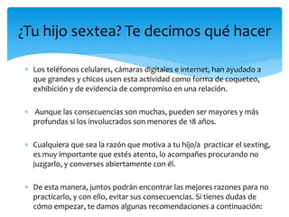 ¿Tu hijo sextea? Te decimos qué hacer
 Los teléfonos celulares, cámaras digitales e internet, han ayudado a
que grandes y chicos usen esta actividad como forma de coqueteo,
exhibición y de evidencia de compromiso en una relación.

 Aunque las consecuencias son muchas, pueden ser mayores y más
profundas si los involucrados son menores de 18 años.
 Cualquiera que sea la razón que motiva a tu hijo/a practicar el sexting,
es muy importante que estés atento, lo acompañes procurando no
juzgarlo, y converses abiertamente con él.
 De esta manera, juntos podrán encontrar las mejores razones para no
practicarlo, y con ello, evitar sus consecuencias. Si tienes dudas de
cómo empezar, te damos algunas recomendaciones a continuación:

 