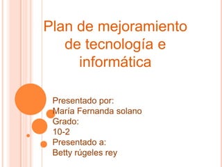 Plan de mejoramiento
   de tecnología e
     informática

 Presentado por:
 María Fernanda solano
 Grado:
 10-2
 Presentado a:
 Betty rúgeles rey
 