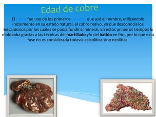 El cobre fue uno de los primeros metales que usó el hombre, utilizándolo
    inicialmente en su estado natural, el cobre nativo, ya que desconocía los
mecanismos por los cuales se podía fundir el mineral. En estos primeros tiempos lo
moldeaba gracias a las técnicas del martillado y/o del batido en frío, por lo que esta
             fase no es considerada todavía calcolítica sino neolítica.
 