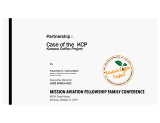 By
Kisumba K. Kamungele
Master in Coffee Economics & Science
Ernesto Illy (Italy)
Executive Director
CAFÉ AFRICA RDC
MISSION AVIATION FELLOWSHIP FAMILY CONFERENCE
M.P.H. Guest House
Kinshasa, October 21, 2019
Partnership :
Case of the KCP
Karawa Coffee Project
 