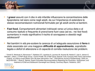 I  grassi  assunti con il cibo in età infantile influenzano la concentrazione delle lipoproteine nel siero come negli adulti, da cui l’importanza di estendere le stesse raccomandazioni nutrizionali formulate per gli adulti anche ai bambini. Fast food.  Comportamenti alimentari indirizzati verso un’unica dieta e al consumo ripetuto e frequente di pranzi/cene fuori casa (ad es.: nei  fast food ) aumentano in modo significativo il rischio di sovrappeso e obesità negli adolescenti 5 Nei bambini in età pre-scolare la carenza di un’adeguata assunzione di  ferro  è stata associata con una maggiore  difficoltà di apprendimento , soprattutto legata a  deficit  di attenzione e di capacità di corretta risoluzione dei problemi. 4  Simell O, Niinikoski H, Rönnemaa T, Raitakari OT, Lagström H, Laurinen M, Aromaa M, Hakala P, Jula A, Jokinen E, Välimäki I, Viikari J; STRIP Study Group; “Cohort Profile: the STRIP Study (Special Turku Coronary Risk Factor Intervention Project), an Infancy-onset Dietary and Life-style Intervention Trial.”, International Journal of Epidemiology, 2009 Jun, 38(3):650-655.;  5   Sarah E. Barlow, Expert Committee Recommendations Regarding the Prevention, Assessment, and treatment of Child and Adolescent Overweight and Obesity: Summary Report, Pediatrics, 2007. 