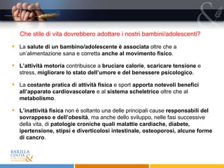 Che stile di vita dovrebbero adottare i nostri bambini/adolescenti?  La  salute di un bambino/adolescente è associata  oltre che a un’alimentazione sana e corretta  anche al movimento fisico . L’attività motoria  contribuisce a  bruciare calorie ,  scaricare tensione  e stress,  migliorare lo stato dell’umore e del benessere psicologico . La  costante pratica di attività fisica  e sport  apporta notevoli benefici all’apparato cardiovascolare  e al  sistema scheletrico  oltre che al  metabolismo .  L’inattività fisica  non è soltanto una delle principali cause  responsabili del sovrappeso e dell’obesità , ma anche dello sviluppo, nelle fasi successive della vita, di  patologie croniche quali malattie cardiache, diabete, ipertensione, stipsi e diverticolosi intestinale, osteoporosi, alcune forme di cancro . 