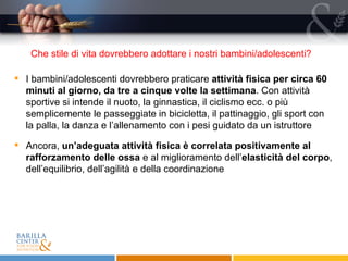 I bambini/adolescenti dovrebbero praticare  attività fisica per circa 60 minuti al giorno, da tre a cinque volte la settimana . Con attività sportive si intende il nuoto, la ginnastica, il ciclismo ecc. o più semplicemente le passeggiate in bicicletta, il pattinaggio, gli sport con la palla, la danza e l’allenamento con i pesi guidato da un istruttore Ancora,  un’adeguata attività fisica è correlata positivamente al rafforzamento delle ossa  e al miglioramento dell’ elasticità del corpo , dell’equilibrio, dell’agilità e della coordinazione Che stile di vita dovrebbero adottare i nostri bambini/adolescenti?  
