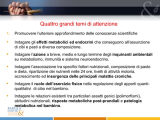 Quattro grandi temi di attenzione  Promuovere l’ulteriore approfondimento delle conoscenze scientifiche Indagare gli  effetti metabolici ed endocrini  che conseguono all’assunzione di cibi e pasti a diversa composizione. Indagare l’ azione  a breve, medio e lungo termine degli  inquinanti ambientali  su metabolismo, immunità e sistema neuroendocrino. Indagare l’associazione tra specifici fattori nutrizionali, composizione di pasto e dieta, ripartizione dei nutrienti nelle 24 ore, livelli di attività motoria, accrescimento ed  insorgenza delle principali malattie croniche . Indagare il  ruolo dell’esercizio fisico  nella regolazione degli apporti quanti- qualitativi  di cibo nel bambino. Indagare le relazioni esistenti tra particolari assetti genici (polimorfismi), abitudini nutrizionali,  risposte metaboliche post-prandiali  e  patologia metabolica nel bambino . 