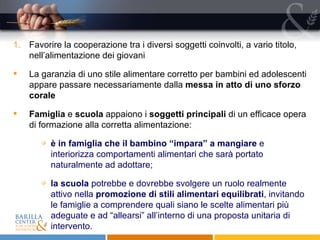 Favorire la cooperazione tra i diversi soggetti coinvolti, a vario titolo, nell’alimentazione dei giovani La garanzia di uno stile alimentare corretto per bambini ed adolescenti appare passare necessariamente dalla  messa in atto di uno sforzo corale Famiglia  e  scuola  appaiono i  soggetti principali  di un efficace opera di formazione alla corretta alimentazione: è in famiglia che il bambino “impara” a mangiare  e interiorizza comportamenti alimentari che sarà portato naturalmente ad adottare; la scuola  potrebbe e dovrebbe svolgere un ruolo realmente attivo nella  promozione di stili alimentari equilibrati , invitando le famiglie a comprendere quali siano le scelte alimentari più adeguate e ad “allearsi” all’interno di una proposta unitaria di intervento. 