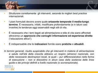 Strutturare correttamente  gli interventi, secondo le migliori  best practice  internazionali. I piani formulati devono avere quale  orizzonte temporale il medio-lungo termine . È necessario, infatti, modificare profondamente (e in taluni casi invertire) le tendenze oggi osservabili negli stili di vita. È necessario che i temi legati ad alimentazione e stile di vita siano affrontati attraverso un  approccio che coniughi informazione ed esperienza diretta  (“educazione attiva”).  È indispensabile che le  indicazioni  fornite siano  pratiche  e  attuabili . In termini generali, risulta auspicabile che gli interventi in materia di alimentazione e salute nell’età della crescita abbiano un respiro (almeno) nazionale, con delle necessarie declinazioni locali, le quali – pur differenziandosi nella forma di esecuzione – non si discostino in alcun caso dalla sostanza delle linee guida e dei principi definiti a livello nazionale (o sovranazionale). 