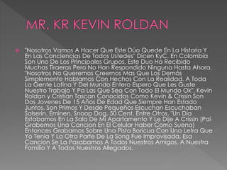  "Nosotros Vamos A Hacer Que Este Dúo Quede En La Historia Y
En Las Conciencias De Todos Ustedes" Dicen KyC. En Colombia
Son Uno De Los Principales Grupos, Este Duo Ha Recibido
Muchas Tiraeras Pero No Han Respondido Ninguna Hasta Ahora.
"Nosotros No Queremos Creernos Mas Que Los Demás
Simplemente Hablamos Con Hechos Con La Realidad. A Toda
La Gente Latina Y Del Mundo Entero Espero Que Les Guste
Nuestro Trabajo Y Pa Las Que Sea Con Todo El Mundo Ok". Kevin
Roldan y Cristian Tascan Conocidos Como Kevin & Crissin Son
Dos Jovenes De 15 Años De Edad Que Siempre Han Estado
Juntos. Son Primos Y Desde Pequeños Escuchan Escuchaban
Salserin, Eminen, Snoop Dog, 50 Cent, Entre Otros. "Un Día
Estabamos En La Sala De Mi Apartamento Y Le Dije A Crissin (Pai
Grabemos Una Cancion En El Celular Haber Como Suena)
Entonces Grabamos Sobre Una Pista Boricua Con Una Letra Que
Yo Tenia Y La Otra Parte De La Song Fue Improvisada. Esa
Cancion Se La Pasabamos A Todos Nuestros Amigos, A Nuestra
Familia Y A Todos Nuestros Allegados.
 