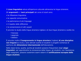 Il Liceo linguistico educa all’apertura culturale attraverso le lingue straniere.
Gli argomenti e i temi principali del corso di studi sono:
• la riflessione linguistica
• la capacità comunicativa
• la padronanza di più linguaggi
• il rispetto delle differenze
• la comprensione di altri popoli
È previsto lo studio della lingua straniera inglese e di due lingue straniere a scelta tra
     • francese
     • spagnolo
     • tedesco
È previsto inoltre l’insegnamento in lingua straniera (inglese) di una disciplina
non linguistica (CLIL); sono attivati scambi di studenti e progetti Comenius di
apertura alla dimensione internazionale dell’educazione.
Nelle classi terza, quarta, quinta gli studenti possono frequentare degli stage
linguistici, per approfondire la conoscenza delle lingue; gli studenti, con l’assistenza
degli insegnanti, possono sostenere esami esterni di certificazione europea delle
lingue studiate.
 