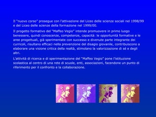 Il “nuovo corso” prosegue con l’attivazione del Liceo delle scienze sociali nel 1998/99
e del Liceo delle scienze della formazione nel 1999/00.
Il progetto formativo del “Maffeo Vegio” intende promuovere in primo luogo
benessere, quindi conoscenze, competenze, capacità: le opportunità formative e le
aree progettuali, già sperimentate con successo e divenute parte integrante dei
curricoli, risultano efficaci nella prevenzione del disagio giovanile, contribuiscono a
elaborare una visione critica della realtà, stimolano la valorizzazione di sé e degli
altri.
L’attività di ricerca e di sperimentazione del “Maffeo Vegio” pone l’istituzione
scolastica al centro di una rete di scuole, enti, associazioni, facendone un punto di
riferimento per il confronto e la collaborazione.
 