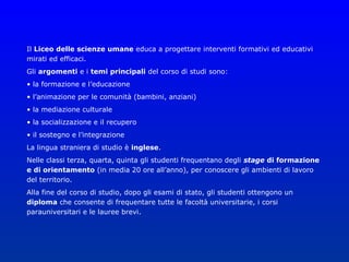 Il Liceo delle scienze umane educa a progettare interventi formativi ed educativi
mirati ed efficaci.
Gli argomenti e i temi principali del corso di studi sono:
• la formazione e l’educazione
• l’animazione per le comunità (bambini, anziani)
• la mediazione culturale
• la socializzazione e il recupero
• il sostegno e l’integrazione
La lingua straniera di studio è inglese.
Nelle classi terza, quarta, quinta gli studenti frequentano degli stage di formazione
e di orientamento (in media 20 ore all’anno), per conoscere gli ambienti di lavoro
del territorio.
Alla fine del corso di studio, dopo gli esami di stato, gli studenti ottengono un
diploma che consente di frequentare tutte le facoltà universitarie, i corsi
parauniversitari e le lauree brevi.
 