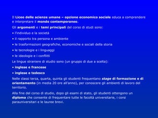 Il Liceo delle scienze umane – opzione economico sociale educa a comprendere
e interpretare il mondo contemporaneo.
Gli argomenti e i temi principali del corso di studi sono:
• l’individuo e la società
• il rapporto tra persona e ambiente
• le trasformazioni geografiche, economiche e sociali della storia
• le tecnologie e i linguaggi
• le ideologie e i conflitti
Le lingue straniere di studio sono (un gruppo di due a scelta):
• inglese e francese
• inglese e tedesco
Nelle classi terza, quarta, quinta gli studenti frequentano stage di formazione e di
orientamento (in media 20 ore all’anno), per conoscere gli ambienti di lavoro del
territorio.
Alla fine del corso di studio, dopo gli esami di stato, gli studenti ottengono un
diploma che consente di frequentare tutte le facoltà universitarie, i corsi
parauniversitari e le lauree brevi.
 
