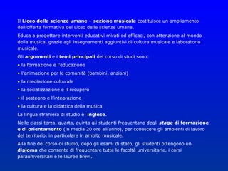 Il Liceo delle scienze umane – sezione musicale costituisce un ampliamento
dell’offerta formativa del Liceo delle scienze umane.
Educa a progettare interventi educativi mirati ed efficaci, con attenzione al mondo
della musica, grazie agli insegnamenti aggiuntivi di cultura musicale e laboratorio
musicale.
Gli argomenti e i temi principali del corso di studi sono:
• la formazione e l’educazione
• l’animazione per le comunità (bambini, anziani)
• la mediazione culturale
• la socializzazione e il recupero
• il sostegno e l’integrazione
• la cultura e la didattica della musica
La lingua straniera di studio è inglese.
Nelle classi terza, quarta, quinta gli studenti frequentano degli stage di formazione
e di orientamento (in media 20 ore all’anno), per conoscere gli ambienti di lavoro
del territorio, in particolare in ambito musicale.
Alla fine del corso di studio, dopo gli esami di stato, gli studenti ottengono un
diploma che consente di frequentare tutte le facoltà universitarie, i corsi
parauniversitari e le lauree brevi.
 