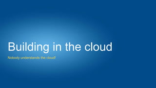 Building in the cloud
Nobody understands the cloud!
 
