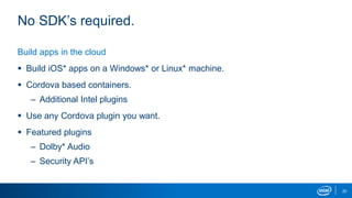 20
No SDK’s required.
Build apps in the cloud
 Build iOS* apps on a Windows* or Linux* machine.
 Cordova based containers.
– Additional Intel plugins
 Use any Cordova plugin you want.
 Featured plugins
– Dolby* Audio
– Security API’s
 