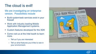 The cloud is evil!
23
We are investigating an enterprise
version. Possibilities include
 Build system/web services exist in your
firewall
 Work with industry leading Mobile
Application Management systems.
 Custom features developed for the XDK
 Come visit us at the Intel booth to learn
more.
– Tell us if you are interested
– Tell us what features you’d like to see in
your environment.
 