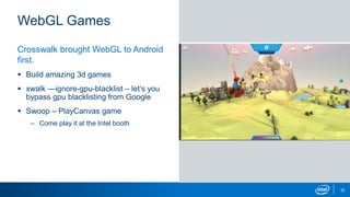 WebGL Games
32
Crosswalk brought WebGL to Android
first.
 Build amazing 3d games
 xwalk —ignore-gpu-blacklist – let’s you
bypass gpu blacklisting from Google
 Swoop – PlayCanvas game
– Come play it at the Intel booth
 