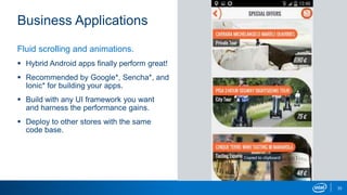 Business Applications
33
Fluid scrolling and animations.
 Hybrid Android apps finally perform great!
 Recommended by Google*, Sencha*, and
Ionic* for building your apps.
 Build with any UI framework you want
and harness the performance gains.
 Deploy to other stores with the same
code base.
 