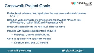Crosswalk Project Goals
Enable latest, advanced web application features across all Android devices
(v4.0+)
Based on W3C standards and landing zone for new draft APIs and Intel
differentiation, such as SIMD and Presentation API
Bring web applications to the next level, closer to native
Inclusion with favorite developer tools and APIs
 PhoneGap / Cordova, Intel® XDK, etc.
Good co-operation with upstream projects
 Chromium, Blink, Skia, V8, Wayland
crosswalk-project.org @xwalk_project
 