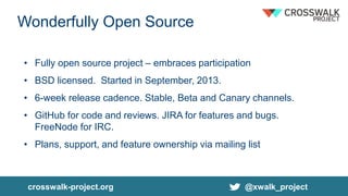 Wonderfully Open Source
• Fully open source project – embraces participation
• BSD licensed. Started in September, 2013.
• 6-week release cadence. Stable, Beta and Canary channels.
• GitHub for code and reviews. JIRA for features and bugs.
FreeNode for IRC.
• Plans, support, and feature ownership via mailing list
crosswalk-project.org @xwalk_project
 