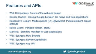 Features and APIs
• Web Components: Future of the web app design
• Service Worker: Closing the gap between the native and web applications
• Responsive Design: Media queries (L4), @viewport, Picture element, srcset
attribute
• Native Client: Portable version, pNaCl
• Manifest: Standard manifest for web applications
• W3C SysApps: Raw Sockets
• W3C SysApps: Device Capabilities
• W3C SysApps: App URI
crosswalk-project.org @xwalk_project
 