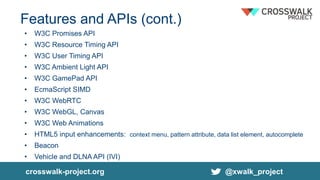 Features and APIs (cont.)
• W3C Promises API
• W3C Resource Timing API
• W3C User Timing API
• W3C Ambient Light API
• W3C GamePad API
• EcmaScript SIMD
• W3C WebRTC
• W3C WebGL, Canvas
• W3C Web Animations
• HTML5 input enhancements: context menu, pattern attribute, data list element, autocomplete
• Beacon
• Vehicle and DLNA API (IVI)
crosswalk-project.org @xwalk_project
 