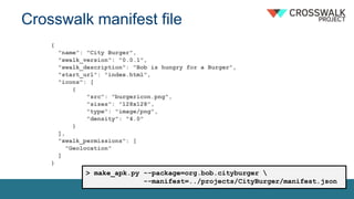 Crosswalk manifest file
{
"name": "City Burger",
"xwalk_version": "0.0.1",
"xwalk_description": "Bob is hungry for a Burger",
"start_url": "index.html",
"icons": [
{
"src": "burgericon.png",
"sizes": "128x128",
"type": "image/png",
"density": "4.0"
}
],
"xwalk_permissions": [
"Geolocation"
]
}
> make_apk.py --package=org.bob.cityburger 
--manifest=../projects/CityBurger/manifest.json
 