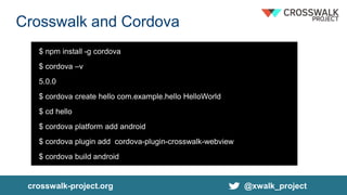 crosswalk-project.org @xwalk_project
Crosswalk and Cordova
$ npm install -g cordova
$ cordova –v
5.0.0
$ cordova create hello com.example.hello HelloWorld
$ cd hello
$ cordova platform add android
$ cordova plugin add cordova-plugin-crosswalk-webview
$ cordova build android
 