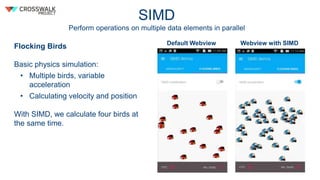 SIMD
Perform operations on multiple data elements in parallel
Flocking Birds
Basic physics simulation:
• Multiple birds, variable
acceleration
• Calculating velocity and position
With SIMD, we calculate four birds at
the same time.
Default Webview Webview with SIMD
 