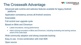 The Crosswalk Advantage
Advanced web runtime and webview features available for legacy Android
platforms
Application consistency across all Android versions
Extendable
Full control over upgrade cycle
Based on Blink and Chromium
 Latest innovations, strong performance
 Intel is driving innovation in Blink and Chromium, including reviewing and owning various
areas of the code base
Wide community adoption and strong corporate backing
Easy to use. A nice combination with Intel XDK
Open source
 