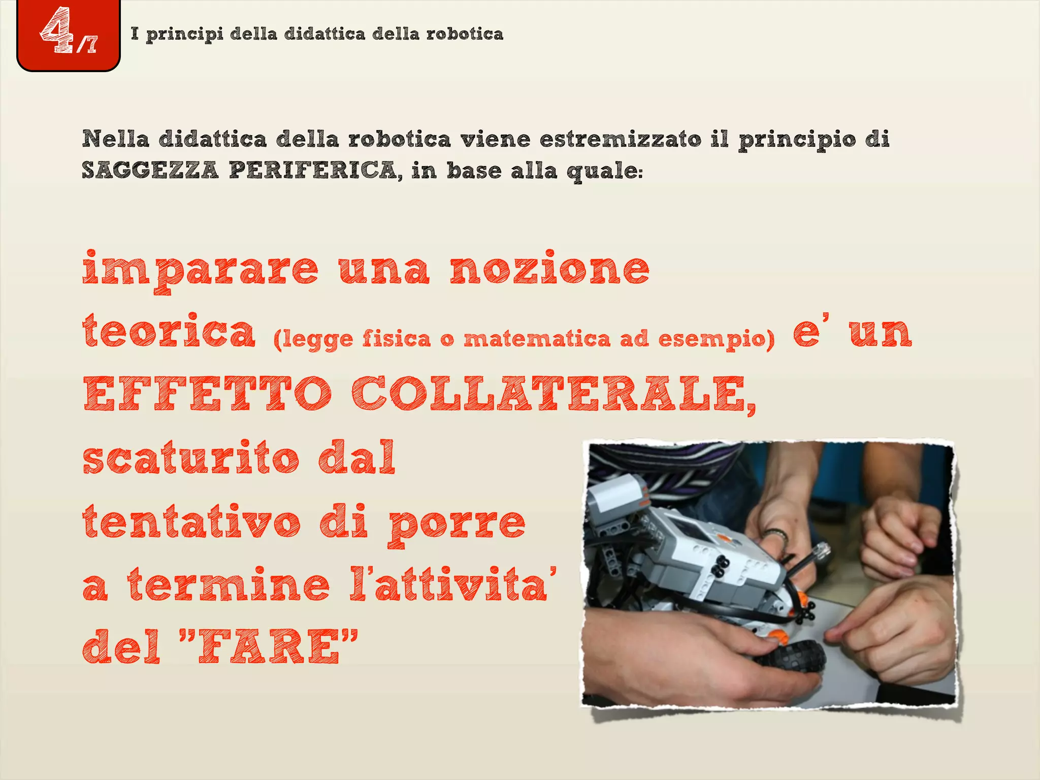 I principi della didattica della robotica
imparare una nozione
teorica (legge fisica o matematica ad esempio) e’ un
EFFETTO COLLATERALE,
scaturito dal
tentativo di porre
a termine l'attivita’
del "FARE"
Nella didattica della robotica viene estremizzato il principio di
SAGGEZZA PERIFERICA, in base alla quale:
4/7
 