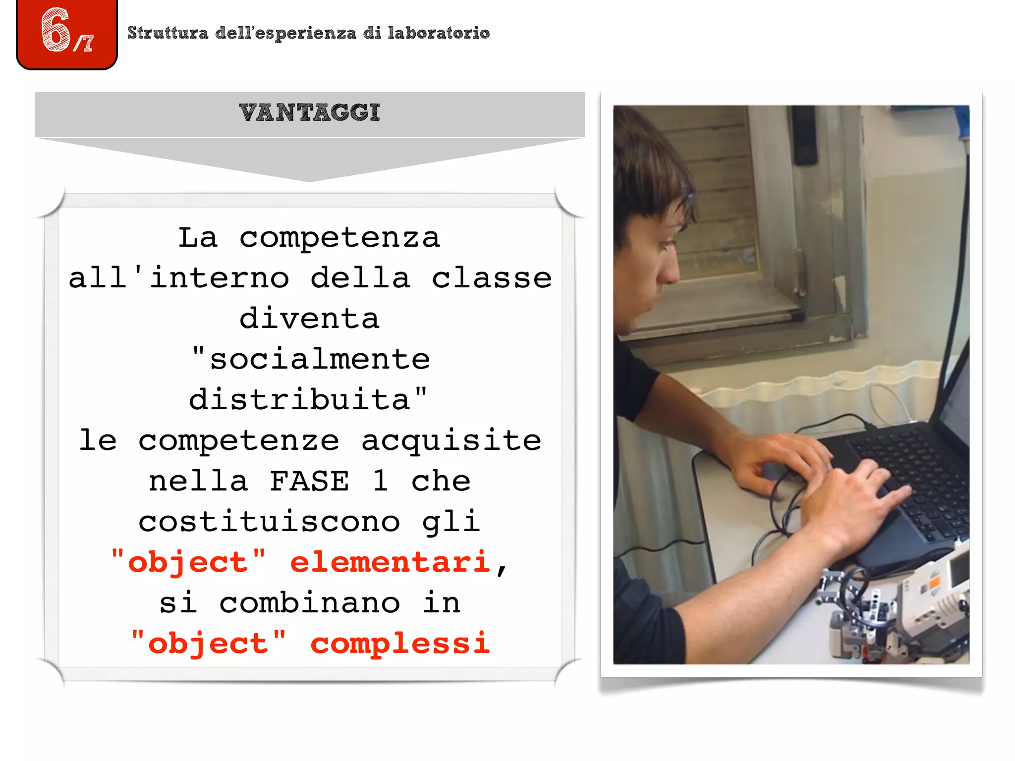 Struttura dell’esperienza di laboratorio
6/7
VANTAGGI
La competenza
all'interno della classe
diventa
"socialmente
distribuita"
le competenze acquisite
nella FASE 1 che
costituiscono gli
"object" elementari,
si combinano in
"object" complessi
 