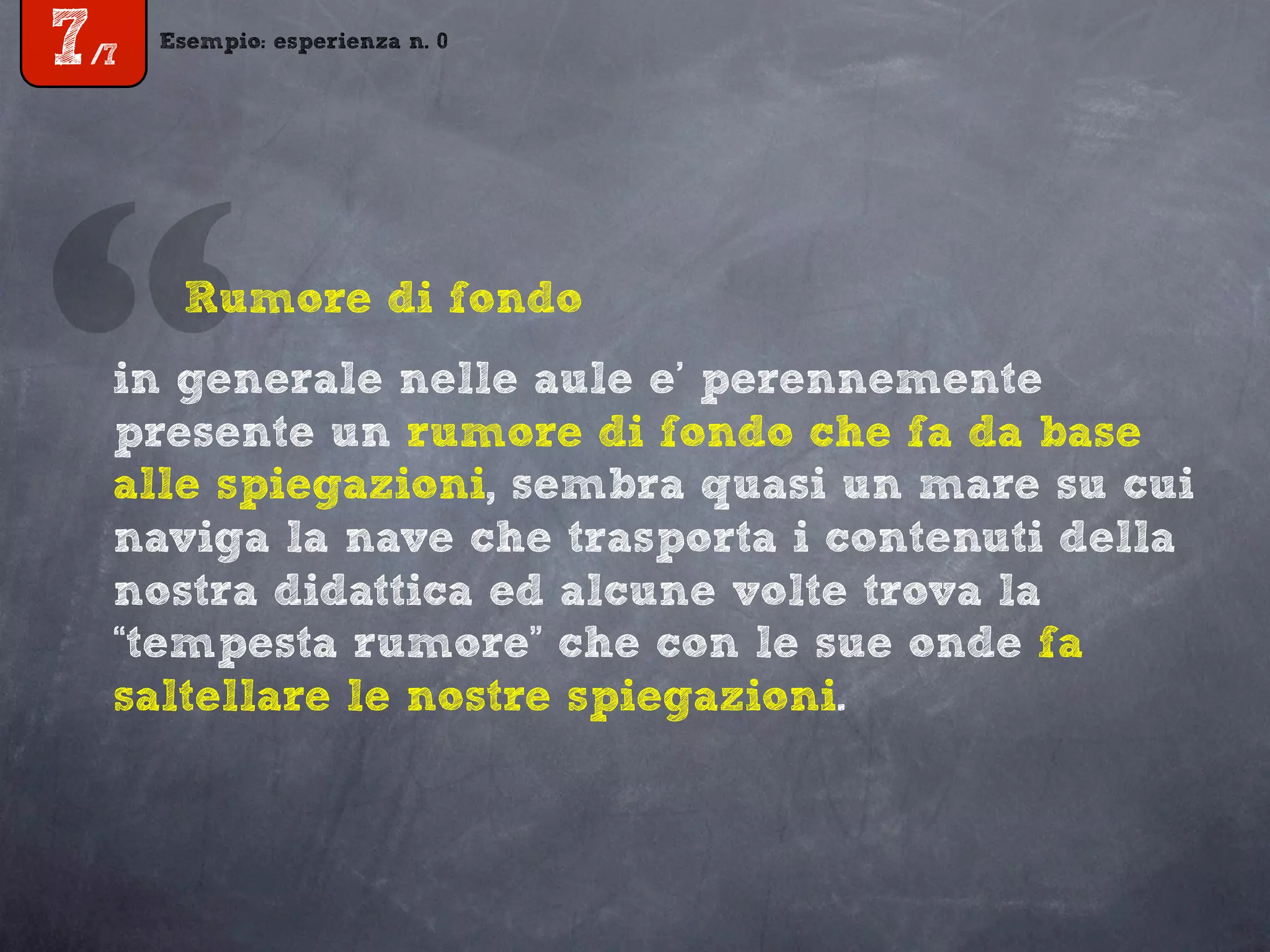 Esempio: esperienza n. 0
7/7
in generale nelle aule e’ perennemente
presente un rumore di fondo che fa da base
alle spiegazioni, sembra quasi un mare su cui
naviga la nave che trasporta i contenuti della
nostra didattica ed alcune volte trova la
“tempesta rumore” che con le sue onde fa
saltellare le nostre spiegazioni.
“Rumore di fondo
 