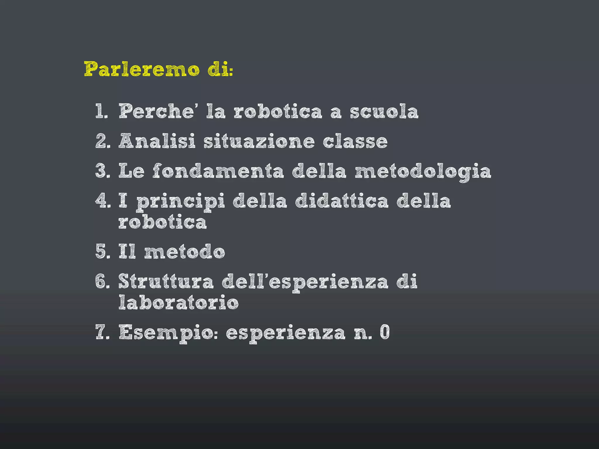 Parleremo di:
1. Perche’ la robotica a scuola
2. Analisi situazione classe
3. Le fondamenta della metodologia
4. I principi della didattica della
robotica
5. Il metodo
6. Struttura dell’esperienza di
laboratorio
7. Esempio: esperienza n. 0
 