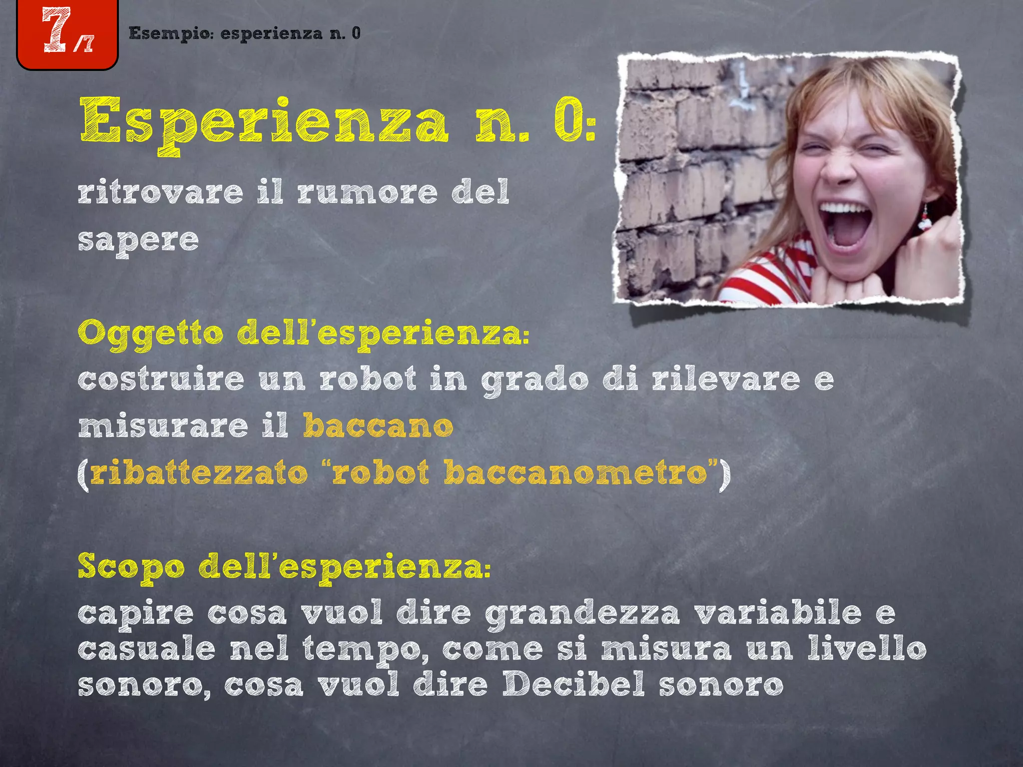 Esempio: esperienza n. 0
7/7
Esperienza n. 0:
ritrovare il rumore del
sapere
Oggetto dell’esperienza:
costruire un robot in grado di rilevare e
misurare il baccano
(ribattezzato “robot baccanometro”)
Scopo dell’esperienza:
capire cosa vuol dire grandezza variabile e
casuale nel tempo, come si misura un livello
sonoro, cosa vuol dire Decibel sonoro
 