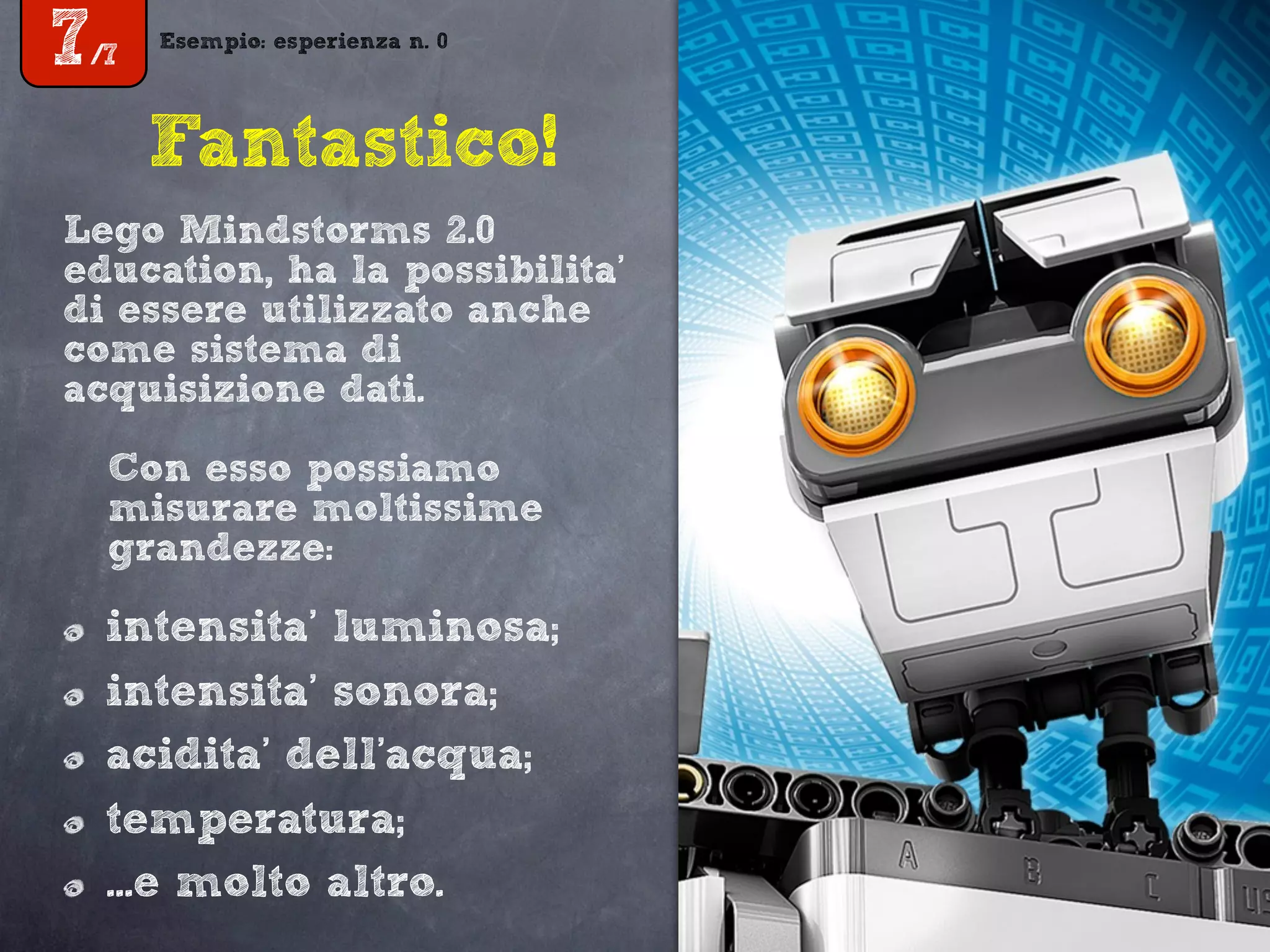 Esempio: esperienza n. 0
7/7
Fantastico!
Lego Mindstorms 2.0
education, ha la possibilita’
di essere utilizzato anche
come sistema di
acquisizione dati.
Con esso possiamo
misurare moltissime
grandezze:
intensita’ luminosa;
intensita’ sonora;
acidita’ dell’acqua;
temperatura;
...e molto altro.
 