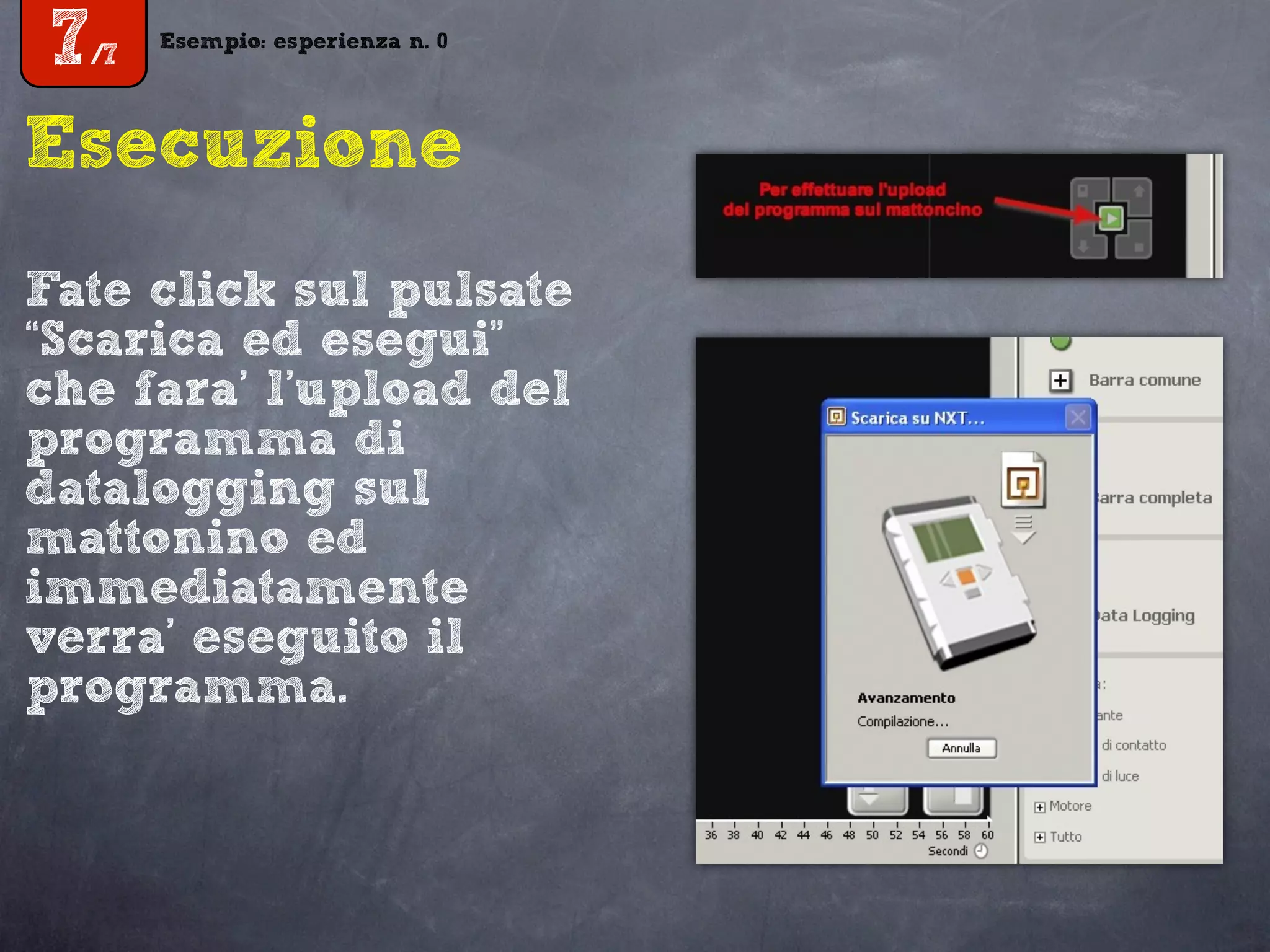 Esempio: esperienza n. 0
7/7
Esempio: esperienza n. 0
7/7
Esecuzione
Fate click sul pulsate
“Scarica ed esegui”
che fara’ l’upload del
programma di
datalogging sul
mattonino ed
immediatamente
verra’ eseguito il
programma.
 