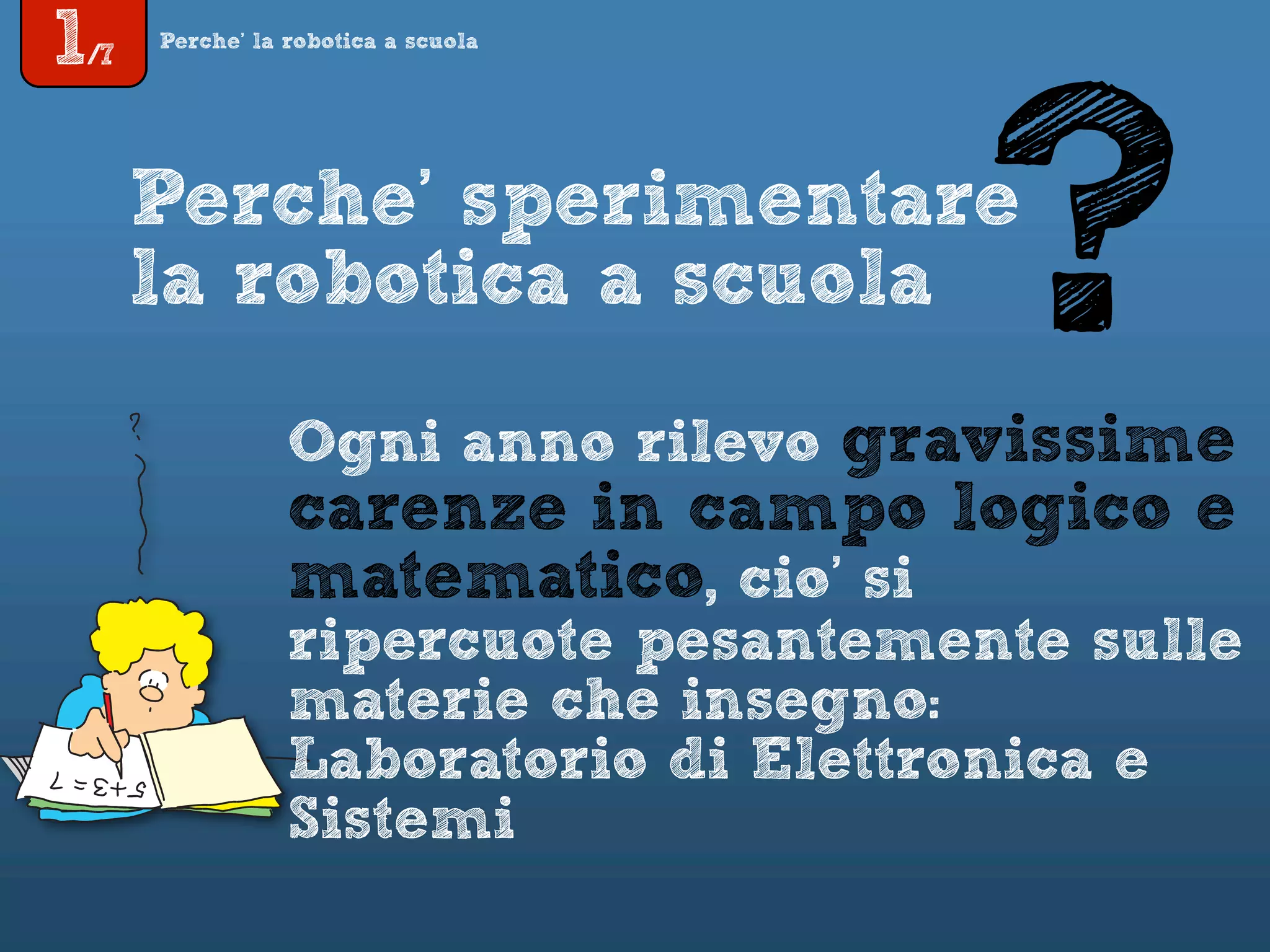 1/7
Perche’ la robotica a scuola
Perche’ sperimentare
la robotica a scuola
Ogni anno rilevo gravissime
carenze in campo logico e
matematico, cio’ si
ripercuote pesantemente sulle
materie che insegno:
Laboratorio di Elettronica e
Sistemi
?
 