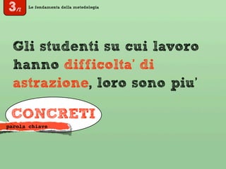 Le fondamenta della metodologia
Gli studenti su cui lavoro
hanno difficolta’ di
astrazione, loro sono piu’
CONCRETI
parola chiave
3/7
 