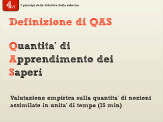 I principi della didattica della robotica
Quantita’ di
Apprendimento dei
Saperi
Definizione di QAS
Valutazione empirica sulla quantita’ di nozioni
assimilate in unita’ di tempo (15 min)
4/7
 