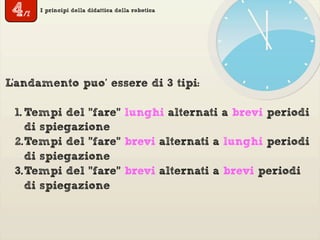 I principi della didattica della robotica
L'andamento puo’ essere di 3 tipi:
1. Tempi del "fare" lunghi alternati a brevi periodi
di spiegazione
2.Tempi del "fare" brevi alternati a lunghi periodi
di spiegazione
3.Tempi del "fare" brevi alternati a brevi periodi
di spiegazione
4/7
 
