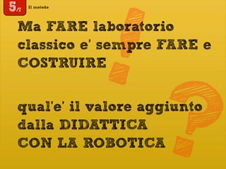 Il metodo
5/7
!Ma FARE laboratorio
classico e’ sempre FARE e
COSTRUIRE
qual’e’ il valore aggiunto
dalla DIDATTICA
CON LA ROBOTICA?
 